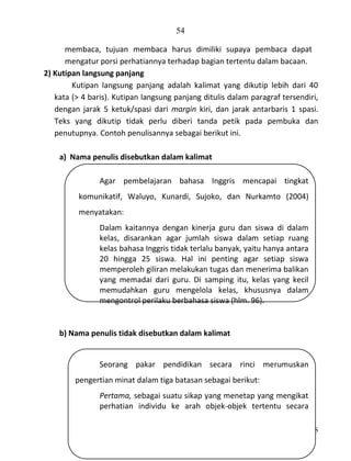 54
membaca, tujuan membaca harus dimiliki supaya pembaca dapat
mengatur porsi perhatiannya terhadap bagian tertentu dalam bacaan.
2) Kutipan langsung panjang
Kutipan langsung panjang adalah kalimat yang dikutip lebih dari 40
kata (> 4 baris). Kutipan langsung panjang ditulis dalam paragraf tersendiri,
dengan jarak 5 ketuk/spasi dari margin kiri, dan jarak antarbaris 1 spasi.
Teks yang dikutip tidak perlu diberi tanda petik pada pembuka dan
penutupnya. Contoh penulisannya sebagai berikut ini.
a) Nama penulis disebutkan dalam kalimat
Agar pembelajaran bahasa Inggris mencapai tingkat
komunikatif, Waluyo, Kunardi, Sujoko, dan Nurkamto (2004)
menyatakan:
Dalam kaitannya dengan kinerja guru dan siswa di dalam
kelas, disarankan agar jumlah siswa dalam setiap ruang
kelas bahasa Inggris tidak terlalu banyak, yaitu hanya antara
20 hingga 25 siswa. Hal ini penting agar setiap siswa
memperoleh giliran melakukan tugas dan menerima balikan
yang memadai dari guru. Di samping itu, kelas yang kecil
memudahkan guru mengelola kelas, khususnya dalam
mengontrol perilaku berbahasa siswa (hlm. 96).

b) Nama penulis tidak disebutkan dalam kalimat

Seorang pakar pendidikan secara rinci merumuskan
pengertian minat dalam tiga batasan sebagai berikut:
Pertama, sebagai suatu sikap yang menetap yang mengikat
perhatian individu ke arah objek-objek tertentu secara
Pedoman Penulisan Skripsi FKIP-UNS

 