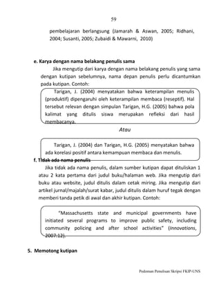 59
pembelajaran berlangsung (Jamarah & Aswan, 2005; Ridhani,
2004; Susanti, 2005; Zubaidi & Mawarni, 2010)

e. Karya dengan nama belakang penulis sama
Jika mengutip dari karya dengan nama belakang penulis yang sama
dengan kutipan sebelumnya, nama depan penulis perlu dicantumkan
pada kutipan. Contoh:
Tarigan, J. (2004) menyatakan bahwa keterampilan menulis
(produktif) dipengaruhi oleh keterampilan membaca (reseptif). Hal
tersebut relevan dengan simpulan Tarigan, H.G. (2005) bahwa pola
kalimat yang ditulis siswa merupakan refleksi dari hasil
membacanya.

Atau
Tarigan, J. (2004) dan Tarigan, H.G. (2005) menyatakan bahwa
ada korelasi positif antara kemampuan membaca dan menulis.
f. Tidak ada nama penulis
Jika tidak ada nama penulis, dalam sumber kutipan dapat dituliskan 1
atau 2 kata pertama dari judul buku/halaman web. Jika mengutip dari
buku atau website, judul ditulis dalam cetak miring. Jika mengutip dari
artikel jurnal/majalah/surat kabar, judul ditulis dalam huruf tegak dengan
memberi tanda petik di awal dan akhir kutipan. Contoh:
“Massachusetts state and municipal governments have
initiated several programs to improve public safety, including
community policing and after school activities” (Innovations,
2007:12).
5. Memotong kutipan

Pedoman Penulisan Skripsi FKIP-UNS

 