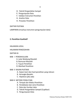 6
D. Teknik Pengambilan Sampel
E. Pengumpulan Data
F. Validasi Instrumen Penelitan
G. Analisis Data
H. Prosedur Penelitian
DAFTAR PUSTAKA
LAMPIRAN (misalnya instrumen pengumpulan data)

2. Penelitian Kualitatif

HALAMAN JUDUL
HALAMAN PENGESAHAN
DAFTAR ISI
BAB I PENDAHULUAN
A. Latar Belakang Masalah
B. Rumusan Masalah
C. Tujuan Penelitian
D. Manfaat Penelitian
BAB II KAJIAN PUSTAKA
A. Kajian teori dan hasil penelitian yang relevan
B. Kerangka Berpikir
C. Hipotesis (jika ada)
BAB III METODE PENELITIAN
A. Tempat dan Waktu Penelitian
B. Pendekatan dan Jenis Penelitian
C. Data dan Sumber data
D. Teknik Pengambilan Sampel (Cuplikan)
E. Pengumpulan Data
Pedoman Penulisan Skripsi FKIP-UNS

 