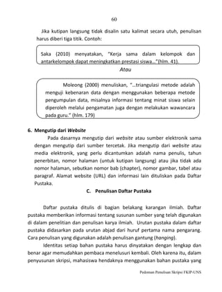 60
Jika kutipan langsung tidak disalin satu kalimat secara utuh, penulisan
harus diberi tiga titik. Contoh:
Saka (2010) menyatakan, “Kerja sama dalam kelompok dan
antarkelompok dapat meningkatkan prestasi siswa…”(hlm. 41).

Atau
Moleong (2000) menuliskan, “…triangulasi metode adalah
menguji kebenaran data dengan menggunakan beberapa metode
pengumpulan data, misalnya informasi tentang minat siswa selain
diperoleh melalui pengamatan juga dengan melakukan wawancara
pada guru.” (hlm. 179)
6. Mengutip dari Website
Pada dasarnya mengutip dari website atau sumber elektronik sama
dengan mengutip dari sumber tercetak. Jika mengutip dari website atau
media elektronik, yang perlu dicantumkan adalah nama penulis, tahun
penerbitan, nomor halaman (untuk kutipan langsung) atau jika tidak ada
nomor halaman, sebutkan nomor bab (chapter), nomor gambar, tabel atau
paragraf. Alamat website (URL) dan informasi lain dituliskan pada Daftar
Pustaka.
C. Penulisan Daftar Pustaka
Daftar pustaka ditulis di bagian belakang karangan ilmiah. Daftar
pustaka memberikan informasi tentang susunan sumber yang telah digunakan
di dalam penelitian dan penulisan karya ilmiah. Urutan pustaka dalam daftar
pustaka didasarkan pada urutan abjad dari huruf pertama nama pengarang.
Cara penulisan yang digunakan adalah penulisan gantung (hanging).
Identitas setiap bahan pustaka harus dinyatakan dengan lengkap dan
benar agar memudahkan pembaca menelusuri kembali. Oleh karena itu, dalam
penyusunan skripsi, mahasiswa hendaknya menggunakan bahan pustaka yang
Pedoman Penulisan Skripsi FKIP-UNS

 