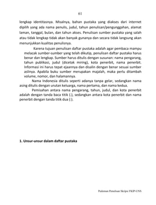 61
lengkap identitasnya. Misalnya, bahan pustaka yang diakses dari internet
dipilih yang ada nama penulis, judul, tahun penulisan/pengunggahan, alamat
laman, tanggal, bulan, dan tahun akses. Penulisan sumber pustaka yang salah
atau tidak lengkap tidak akan banyak gunanya dan secara tidak langsung akan
menunjukkan kualitas penulisnya.
Karena tujuan penulisan daftar pustaka adalah agar pembaca mampu
melacak sumber-sumber yang telah dikutip, penulisan daftar pustaka harus
benar dan lengkap. Sumber harus ditulis dengan susunan: nama pengarang,
tahun publikasi, judul (dicetak miring), kota penerbit, nama penerbit.
Informasi ini harus tepat ejaannya dan disalin dengan benar sesuai sumber
aslinya. Apabila buku sumber merupakan majalah, maka perlu ditambah
volume, nomor, dan halamannya.
Nama Indonesia ditulis seperti adanya tanpa gelar, sedangkan nama
asing ditulis dengan urutan keluarga, nama pertama, dan nama kedua.
Pemisahan antara nama pengarang, tahun, judul, dan kota penerbit
adalah dengan tanda baca titik (.), sedangkan antara kota penerbit dan nama
penerbit dengan tanda titik dua (:).

1. Unsur-unsur dalam daftar pustaka

Pedoman Penulisan Skripsi FKIP-UNS

 