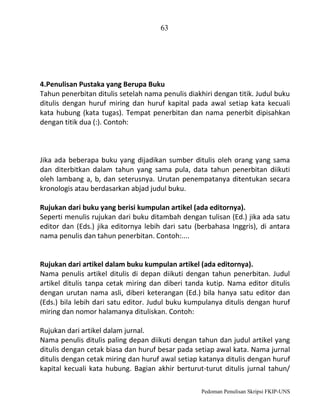 63

4.Penulisan Pustaka yang Berupa Buku
Tahun penerbitan ditulis setelah nama penulis diakhiri dengan titik. Judul buku
ditulis dengan huruf miring dan huruf kapital pada awal setiap kata kecuali
kata hubung (kata tugas). Tempat penerbitan dan nama penerbit dipisahkan
dengan titik dua (:). Contoh:

Jika ada beberapa buku yang dijadikan sumber ditulis oleh orang yang sama
dan diterbitkan dalam tahun yang sama pula, data tahun penerbitan diikuti
oleh lambang a, b, dan seterusnya. Urutan penempatanya ditentukan secara
kronologis atau berdasarkan abjad judul buku.
Rujukan dari buku yang berisi kumpulan artikel (ada editornya).
Seperti menulis rujukan dari buku ditambah dengan tulisan (Ed.) jika ada satu
editor dan (Eds.) jika editornya lebih dari satu (berbahasa Inggris), di antara
nama penulis dan tahun penerbitan. Contoh:....

Rujukan dari artikel dalam buku kumpulan artikel (ada editornya).
Nama penulis artikel ditulis di depan diikuti dengan tahun penerbitan. Judul
artikel ditulis tanpa cetak miring dan diberi tanda kutip. Nama editor ditulis
dengan urutan nama asli, diberi keterangan (Ed.) bila hanya satu editor dan
(Eds.) bila lebih dari satu editor. Judul buku kumpulanya ditulis dengan huruf
miring dan nomor halamanya dituliskan. Contoh:
Rujukan dari artikel dalam jurnal.
Nama penulis ditulis paling depan diikuti dengan tahun dan judul artikel yang
ditulis dengan cetak biasa dan huruf besar pada setiap awal kata. Nama jurnal
ditulis dengan cetak miring dan huruf awal setiap katanya ditulis dengan huruf
kapital kecuali kata hubung. Bagian akhir berturut-turut ditulis jurnal tahun/
Pedoman Penulisan Skripsi FKIP-UNS

 