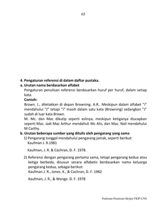 65

4. Pengaturan referensi di dalam daftar pustaka.
a. Urutan nama berdasarkan alfabet
Pengaturan penulisan referensi berdasarkan huruf per huruf, dalam setiap
kata.
Contoh:
Brown. J., diletakkan di depan Browning. A.R.. Meskipun dalam alfabet ”i”
mendahului ”J” tetapi ”i” masih dalam satu kata (Browning) sedangkan ”J”
sudah di luar kata Brown.
M. Mc. dan Mac dikutip seperti aslinya, meskipun ketiganya diucapkan
seperti Mac. Jadi Mac Arthur mendahuli Mc Alis, dan Mac. Nail mendahului
M Carthy.
b. Urutan beberapa sumber yang ditulis oleh pengarang yang sama
1) Pengarang tunggal mendahului pengarang jamak, seperti berikut:
Kaufman J. R.1981
Kaufman, J. R. & Cochran, D. F. 1978.
2) Referensi dengan pengarang pertama sama, tetapi pengarang kedua atau
ketiga berbeda, disusun secara alfabetis berdasarkan nama keluarga
pengarang kedua, sebagai berikut:
Kaufman J. R., Jones. K., & Cochran, D. F. 1982
Kaufman, J. R., & Wonge. D. F. 1978

Pedoman Penulisan Skripsi FKIP-UNS

 