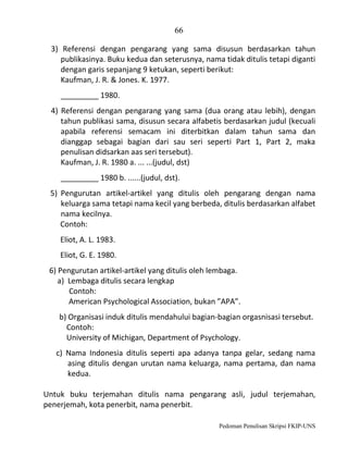 66
3) Referensi dengan pengarang yang sama disusun berdasarkan tahun
publikasinya. Buku kedua dan seterusnya, nama tidak ditulis tetapi diganti
dengan garis sepanjang 9 ketukan, seperti berikut:
Kaufman, J. R. & Jones. K. 1977.
_________ 1980.
4) Referensi dengan pengarang yang sama (dua orang atau lebih), dengan
tahun publikasi sama, disusun secara alfabetis berdasarkan judul (kecuali
apabila referensi semacam ini diterbitkan dalam tahun sama dan
dianggap sebagai bagian dari sau seri seperti Part 1, Part 2, maka
penulisan didsarkan aas seri tersebut).
Kaufman, J. R. 1980 a. ... ...(judul, dst)
_________ 1980 b. ......(judul, dst).
5) Pengurutan artikel-artikel yang ditulis oleh pengarang dengan nama
keluarga sama tetapi nama kecil yang berbeda, ditulis berdasarkan alfabet
nama kecilnya.
Contoh:
Eliot, A. L. 1983.
Eliot, G. E. 1980.
6) Pengurutan artikel-artikel yang ditulis oleh lembaga.
a) Lembaga ditulis secara lengkap
Contoh:
American Psychological Association, bukan ”APA”.
b) Organisasi induk ditulis mendahului bagian-bagian orgasnisasi tersebut.
Contoh:
University of Michigan, Department of Psychology.
c) Nama Indonesia ditulis seperti apa adanya tanpa gelar, sedang nama
asing ditulis dengan urutan nama keluarga, nama pertama, dan nama
kedua.
Untuk buku terjemahan ditulis nama pengarang asli, judul terjemahan,
penerjemah, kota penerbit, nama penerbit.
Pedoman Penulisan Skripsi FKIP-UNS

 
