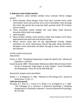 67
4. Referensi untuk terbitan berkala
Referensi untuk terbitan berkala harus memuat hal-hal sebagai
berikut:
a. Nama keluarga, diikuti dengan inisial nama kecil. Gunakan koma untuk
memisahkan nama-nama penulis serta untuk memisahkan nama keluarga
dan inisial. Jika penulis dua orang atau lebih, gunakan tanda “&” di depan
penulis terakhir.
b. Tahun penerbitan (untuk majalah dan surat kabar, kutip tahunnya
kemudian diikuti bulan dan tanggal).
c. Judul karangan.
d. Nama terbitan berkala, huruf pertama setiap kata dengan huruf besar,
digarisbawahi kata demi kata atau dicetak miring.
e. Nomor volume tanpa kata vol dan digarisbawahi (miring). Apabila
penerbitan itu nomor halamannya dimulai lagi pada setiap penerbitan,
disisipkan nomor penerbitan (di dalam kurung) di antara nomor volume
dan halaman.
Contoh-contoh untuk jurnal:
Satu penulis.
Paivio, A. 1975. “Perceptual Comparisons Trough the Mind’s Eye”. Memory &
CognitionI, 3, 635-647.
Sarwiji Suwandi, 2004. “Keterampilan Mahasiswa dalam Menulis Karya Ilmiah:
Survey di Perguruan Tinggi Negeri di Jawa Tengah”. Jurnal Pendidikan
dan Kebudayaan. Tahun ke-10, No. 048: 408-426.
Dua penulis, dengan nomor penerbitan.
Becker, L. J. & Siegelman. C. 1981. “Welcome to the Energy Crisi”. Journal of
Social Issues. 37 (2), 1-7.
Lebih dari dua penulis
Horowitz, B. I., Post, D. L., Frensh, R. S., Wallis, K. D., & Siegelman, E. Y. 1981.
“The Protopype as a Construct in Abnormal Psychology 2 Clarifying
Disagreement in Psychiatric Judement”. Journal of Abnormal Psychology.
90, 575-585.
Pedoman Penulisan Skripsi FKIP-UNS

 