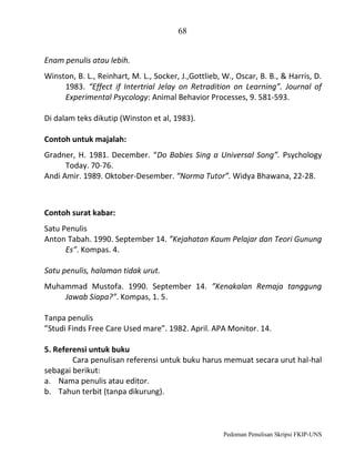 68
Enam penulis atau lebih.
Winston, B. L., Reinhart, M. L., Socker, J.,Gottlieb, W., Oscar, B. B., & Harris, D.
1983. “Effect if Intertrial Jelay on Retradition on Learning”. Journal of
Experimental Psycology: Animal Behavior Processes, 9. 581-593.
Di dalam teks dikutip (Winston et al, 1983).
Contoh untuk majalah:
Gradner, H. 1981. December. “Do Babies Sing a Universal Song”. Psychology
Today. 70-76.
Andi Amir. 1989. Oktober-Desember. “Norma Tutor”. Widya Bhawana, 22-28.

Contoh surat kabar:
Satu Penulis
Anton Tabah. 1990. September 14. ”Kejahatan Kaum Pelajar dan Teori Gunung
Es”. Kompas. 4.
Satu penulis, halaman tidak urut.
Muhammad Mustofa. 1990. September 14. ”Kenakalan Remaja tanggung
Jawab Siapa?”. Kompas, 1. 5.
Tanpa penulis
”Studi Finds Free Care Used mare”. 1982. April. APA Monitor. 14.
5. Referensi untuk buku
Cara penulisan referensi untuk buku harus memuat secara urut hal-hal
sebagai berikut:
a. Nama penulis atau editor.
b. Tahun terbit (tanpa dikurung).

Pedoman Penulisan Skripsi FKIP-UNS

 