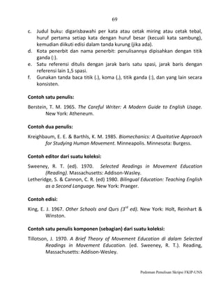 69
c. Judul buku: digarisbawahi per kata atau cetak miring atau cetak tebal,
huruf pertama setiap kata dengan huruf besar (kecuali kata sambung),
kemudian diikuti edisi dalam tanda kurung (jika ada).
d. Kota penerbit dan nama penerbit: penulisannya dipisahkan dengan titik
ganda (:).
e. Satu referensi ditulis dengan jarak baris satu spasi, jarak baris dengan
referensi lain 1,5 spasi.
f. Gunakan tanda baca titik (.), koma (,), titik ganda (:), dan yang lain secara
konsisten.
Contoh satu penulis:
Berstein, T. M. 1965. The Careful Writer: A Modern Guide to English Usage.
New York: Atheneum.
Contoh dua penulis:
Kreighbaum, E. E. & Barthls, K. M. 1985. Biomechanics: A Quaitative Approach
for Studying Human Movement. Minneapolis. Minnesota: Burgess.
Contoh editor dari suatu koleksi:
Sweeney, R. T. (ed). 1970. Selected Readings in Movement Education
(Reading). Massachusetts: Addison-Wasley.
Letheridge, S. & Cannon, C. R. (ed) 1980. Bilingual Education: Teaching English
as a Second Language. New York: Praeger.
Contoh edisi:
King, E. J. 1967. Other Schools and Qurs (3rd ed). New York: Holt, Reinhart &
Winston.
Contoh satu penulis komponen (sebagian) dari suatu koleksi:
Tillotson, J. 1970. A Brief Theory of Movement Education di dalam Selected
Readings in Movement Education. (ed. Sweeney, R. T.). Reading,
Massachusetts: Addison-Wesley.

Pedoman Penulisan Skripsi FKIP-UNS

 