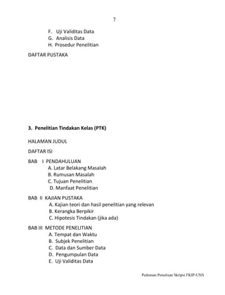 7
F. Uji Validitas Data
G. Analisis Data
H. Prosedur Penelitian
DAFTAR PUSTAKA

3. Penelitian Tindakan Kelas (PTK)
HALAMAN JUDUL
DAFTAR ISI
BAB I PENDAHULUAN
A. Latar Belakang Masalah
B. Rumusan Masalah
C. Tujuan Penelitian
D. Manfaat Penelitian
BAB II KAJIAN PUSTAKA
A. Kajian teori dan hasil penelitian yang relevan
B. Kerangka Berpikir
C. Hipotesis Tindakan (jika ada)
BAB III METODE PENELITIAN
A. Tempat dan Waktu
B. Subjek Penelitian
C. Data dan Sumber Data
D. Pengumpulan Data
E. Uji Validitas Data
Pedoman Penulisan Skripsi FKIP-UNS

 