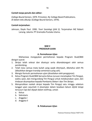 70
Contoh tanpa penulis dan editor:
College Bound Seniors. 1979. Princeton, Nj: College Board Publications.
Di dalam teks dikutip: (College Bound Seniors, 1979).
Contoh terjemahan:
Johnson, Doyle Paul. 1990. Teori Sosiologi (jilid 2). Terjemahan MZ Robert
Lanang. Jakarta: PT Gramedia Pustaka Utama.

BAB V
PROSEDUR UJIAN
A. Permohonan Ujian
Mahasiswa mangajukan permohonan kepada Program Studi/BKK
dengan syarat:
1. Skripsi telah selesai dan disetujui serta ditandatangani oleh semua
pembimbing.
2. Telah lulus semua mata kuliah yang wajib ditempuh, diketahui oleh PA
(dibuktikan dengan transkip sementara yang sah).
3. Mengisi formulir permohonan ujian (disediakan oleh pengajaran).
4. Ketua Program Studi/BKK bersama Ketua Jurusan menetapkan Tim Penguji,
waktu ujian, dan mengundang Tim Penguji untuk melaksanakan ujian, dan
tindasan disampaikan kepada Pembantu Dekan I dan Tim Skripsi.
5. Menyerahkan naskah skripsi kepada Tim Penguji satu minggu sebelum
tanggal ujian sejumlah 4 eksemplar dalam keadaan belum dijilid tetapi
tersusun rapi dan dijepit dalam stofmap, untuk:
a. Ketua
b. Sekretaris
c. Anggota I
d. Anggota II
B. Pelaksanaan Ujian
Pedoman Penulisan Skripsi FKIP-UNS

 