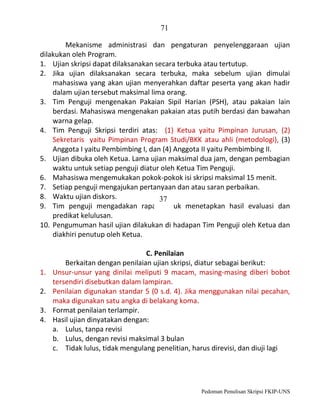 71
Mekanisme administrasi dan pengaturan penyelenggaraan ujian
dilakukan oleh Program.
1. Ujian skripsi dapat dilaksanakan secara terbuka atau tertutup.
2. Jika ujian dilaksanakan secara terbuka, maka sebelum ujian dimulai
mahasiswa yang akan ujian menyerahkan daftar peserta yang akan hadir
dalam ujian tersebut maksimal lima orang.
3. Tim Penguji mengenakan Pakaian Sipil Harian (PSH), atau pakaian lain
berdasi. Mahasiswa mengenakan pakaian atas putih berdasi dan bawahan
warna gelap.
4. Tim Penguji Skripsi terdiri atas: (1) Ketua yaitu Pimpinan Jurusan, (2)
Sekretaris yaitu Pimpinan Program Studi/BKK atau ahli (metodologi), (3)
Anggota I yaitu Pembimbing I, dan (4) Anggota II yaitu Pembimbing II.
5. Ujian dibuka oleh Ketua. Lama ujian maksimal dua jam, dengan pembagian
waktu untuk setiap penguji diatur oleh Ketua Tim Penguji.
6. Mahasiswa mengemukakan pokok-pokok isi skripsi maksimal 15 menit.
7. Setiap penguji mengajukan pertanyaan dan atau saran perbaikan.
8. Waktu ujian diskors.
37
9. Tim penguji mengadakan rapat untuk menetapkan hasil evaluasi dan
predikat kelulusan.
10. Pengumuman hasil ujian dilakukan di hadapan Tim Penguji oleh Ketua dan
diakhiri penutup oleh Ketua.

1.
2.
3.
4.

C. Penilaian
Berkaitan dengan penilaian ujian skripsi, diatur sebagai berikut:
Unsur-unsur yang dinilai meliputi 9 macam, masing-masing diberi bobot
tersendiri disebutkan dalam lampiran.
Penilaian digunakan standar 5 (0 s.d. 4). Jika menggunakan nilai pecahan,
maka digunakan satu angka di belakang koma.
Format penilaian terlampir.
Hasil ujian dinyatakan dengan:
a. Lulus, tanpa revisi
b. Lulus, dengan revisi maksimal 3 bulan
c. Tidak lulus, tidak mengulang penelitian, harus direvisi, dan diuji lagi

Pedoman Penulisan Skripsi FKIP-UNS

 