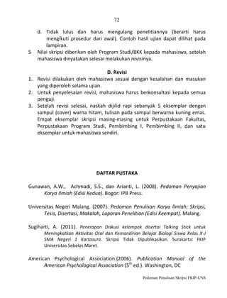 72

5

d. Tidak lulus dan harus mengulang penelitiannya (berarti harus
mengikuti prosedur dari awal). Contoh hasil ujian dapat dilihat pada
lampiran.
Nilai skripsi diberikan oleh Program Studi/BKK kepada mahasiswa, setelah
mahasiswa dinyatakan selesai melakukan revisinya.

D. Revisi
1. Revisi dilakukan oleh mahasiswa sesuai dengan kesalahan dan masukan
yang diperoleh selama ujian.
2. Untuk penyelesaian revisi, mahasiswa harus berkonsultasi kepada semua
penguji.
3. Setelah revisi selesai, naskah dijilid rapi sebanyak 5 eksemplar dengan
sampul (cover) warna hitam, tulisan pada sampul berwarna kuning emas.
Empat eksemplar skripsi masing-masing untuk Perpustakaan Fakultas,
Perpustakaan Program Studi, Pembimbing I, Pembimbing II, dan satu
eksemplar untuk mahasiswa sendiri.

DAFTAR PUSTAKA
Gunawan, A.W., Achmadi, S.S., dan Arianti, L. (2008). Pedoman Penyajian
Karya Ilmiah (Edisi Kedua). Bogor: IPB Press.
Universitas Negeri Malang. (2007). Pedoman Penulisan Karya Ilmiah: Skripsi,
Tesis, Disertasi, Makalah, Laporan Penelitian (Edisi Keempat). Malang.
Sugiharti, A. (2011). Penerapan Diskusi kelompok disertai Talking Stick untuk
Meningkatkan Aktivitas Oral dan Kemandirian Belajar Biologi Siswa Kelas X-J
SMA Negeri 1 Kartasura. Skripsi Tidak Dipublikasikan. Surakarta: FKIP
Universitas Sebelas Maret.

American Psychological Association.(2006). Publication Manual of the
American Psychological Association (5th ed.). Washington, DC
Pedoman Penulisan Skripsi FKIP-UNS

 