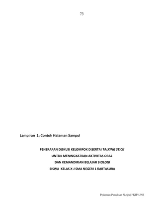 73

Lampiran 1: Contoh Halaman Sampul

PENERAPAN DISKUSI KELOMPOK DISERTAI TALKING STICK
UNTUK MENINGKATKAN AKTIVITAS ORAL
DAN KEMANDIRIAN BELAJAR BIOLOGI
SISWA KELAS X-J SMA NEGERI 1 KARTASURA

Pedoman Penulisan Skripsi FKIP-UNS

 