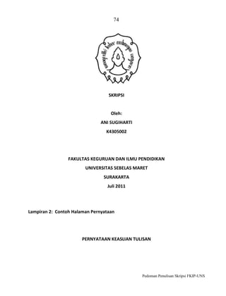 74

SKRIPSI

Oleh:
ANI SUGIHARTI
K4305002

FAKULTAS KEGURUAN DAN ILMU PENDIDIKAN
UNIVERSITAS SEBELAS MARET
SURAKARTA
Juli 2011

Lampiran 2: Contoh Halaman Pernyataan

PERNYATAAN KEASLIAN TULISAN

Pedoman Penulisan Skripsi FKIP-UNS

 