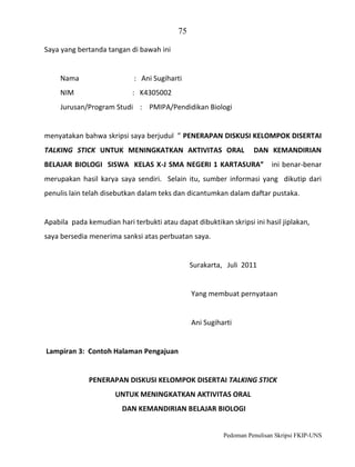 75
Saya yang bertanda tangan di bawah ini

Nama

: Ani Sugiharti

NIM

: K4305002

Jurusan/Program Studi : PMIPA/Pendidikan Biologi

menyatakan bahwa skripsi saya berjudul ” PENERAPAN DISKUSI KELOMPOK DISERTAI
TALKING STICK UNTUK MENINGKATKAN AKTIVITAS ORAL

DAN KEMANDIRIAN

BELAJAR BIOLOGI SISWA KELAS X-J SMA NEGERI 1 KARTASURA”

ini benar-benar

merupakan hasil karya saya sendiri. Selain itu, sumber informasi yang dikutip dari
penulis lain telah disebutkan dalam teks dan dicantumkan dalam daftar pustaka.

Apabila pada kemudian hari terbukti atau dapat dibuktikan skripsi ini hasil jiplakan,
saya bersedia menerima sanksi atas perbuatan saya.

Surakarta, Juli 2011

Yang membuat pernyataan

Ani Sugiharti

Lampiran 3: Contoh Halaman Pengajuan

PENERAPAN DISKUSI KELOMPOK DISERTAI TALKING STICK
UNTUK MENINGKATKAN AKTIVITAS ORAL
DAN KEMANDIRIAN BELAJAR BIOLOGI

Pedoman Penulisan Skripsi FKIP-UNS

 