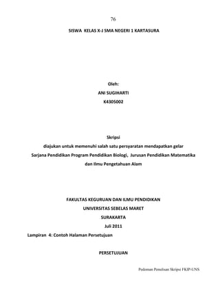 76
SISWA KELAS X-J SMA NEGERI 1 KARTASURA

Oleh:
ANI SUGIHARTI
K4305002

Skripsi
diajukan untuk memenuhi salah satu persyaratan mendapatkan gelar
Sarjana Pendidikan Program Pendidikan Biologi, Jurusan Pendidikan Matematika
dan Ilmu Pengetahuan Alam

FAKULTAS KEGURUAN DAN ILMU PENDIDIKAN
UNIVERSITAS SEBELAS MARET
SURAKARTA
Juli 2011
Lampiran 4: Contoh Halaman Persetujuan

PERSETUJUAN

Pedoman Penulisan Skripsi FKIP-UNS

 