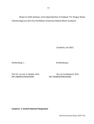 77

Skripsi ini telah disetujui untuk dipertahankan di hadapan Tim Penguji Skripsi
Fakultas Keguruan dan Ilmu Pendidikan Universitas Sebelas Maret Surakarta.

Surakarta, Juni 2011

Pembimbing I,

Prof. Dr. rer.nat. H. Sajidan, M.Si.
NIP 196604151991031002

Pembimbing II,

Dra. Hj. Sri Dwiastuti, M.Si.
NIP 195406261981032001

Lampiran 5: Contoh Halaman Pengesahan
Pedoman Penulisan Skripsi FKIP-UNS

 