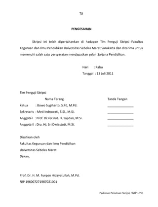 78

PENGESAHAN

Skripsi ini telah dipertahankan di hadapan Tim Penguji Skripsi Fakultas
Keguruan dan Ilmu Pendidikan Universitas Sebelas Maret Surakarta dan diterima untuk
memenuhi salah satu persyaratan mendapatkan gelar Sarjana Pendidikan.

Hari

: Rabu

Tanggal : 13 Juli 2011

Tim Penguji Skripsi
Nama Terang
Ketua

: Bowo Sugiharto, S.Pd, M.Pd.

Tanda Tangan
_______________

Sekretaris : Meti Indrowati, S.Si., M.Si.

_______________

Anggota I : Prof. Dr.rer.nat. H. Sajidan, M.Si.

_______________

Anggota II : Dra. Hj. Sri Dwiastuti, M.Si.

_______________

Disahkan oleh
Fakultas Keguruan dan Ilmu Pendidikan
Universitas Sebelas Maret
Dekan,

Prof. Dr. H. M. Furqon Hidayatullah, M.Pd.
NIP 196007271987021001
Pedoman Penulisan Skripsi FKIP-UNS

 