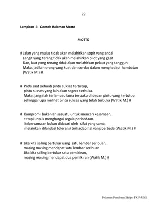 79
Lampiran 6: Contoh Halaman Motto

MOTTO

# Jalan yang mulus tidak akan melahirkan sopir yang andal
Langit yang terang tidak akan melahirkan pilot yang gesit
Dan, laut yang tenang tidak akan melahirkan pelaut yang tangguh
Maka, jadilah orang yang kuat dan cerdas dalam menghadapi hambatan
(Watik M.) #

# Pada saat sebuah pintu sukses tertutup,
pintu sukses yang lain akan segera terbuka.
Maka, jangalah terlampau lama terpaku di depan pintu yang tertutup
sehingga lupa melihat pintu sukses yang telah terbuka (Watik M.) #
# Kompromi bukanlah sesuatu untuk mencari kesamaan,
tetapi untuk menghargai segala perbedaan.
Kebersamaan bukan didasari oleh sifat yang sama,
melainkan dilandasi toleransi terhadap hal yang berbeda (Watik M.) #

# Jika kita saling bertukar uang satu lembar seribuan,
masing masing mendapat satu lembar seribuan
Jika kita saling bertukar satu pemikiran,
masing masing mendapat dua pemikiran (Watik M.) #

Pedoman Penulisan Skripsi FKIP-UNS

 
