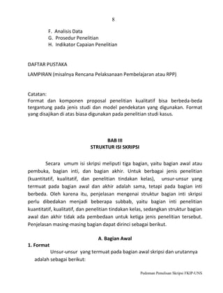 8
F. Analisis Data
G. Prosedur Penelitian
H. Indikator Capaian Penelitian

DAFTAR PUSTAKA
LAMPIRAN (misalnya Rencana Pelaksanaan Pembelajaran atau RPP)

Catatan:
Format dan komponen proposal penelitian kualitatif bisa berbeda-beda
tergantung pada jenis studi dan model pendekatan yang digunakan. Format
yang disajikan di atas biasa digunakan pada penelitian studi kasus.

BAB III
STRUKTUR ISI SKRIPSI
Secara umum isi skripsi meliputi tiga bagian, yaitu bagian awal atau
pembuka, bagian inti, dan bagian akhir. Untuk berbagai jenis penelitian
(kuantitatif, kualitatif, dan penelitian tindakan kelas), unsur-unsur yang
termuat pada bagian awal dan akhir adalah sama, tetapi pada bagian inti
berbeda. Oleh karena itu, penjelasan mengenai struktur bagian inti skripsi
perlu dibedakan menjadi beberapa subbab, yaitu bagian inti penelitian
kuantitatif, kualitatif, dan penelitian tindakan kelas, sedangkan struktur bagian
awal dan akhir tidak ada pembedaan untuk ketiga jenis penelitian tersebut.
Penjelasan masing-masing bagian dapat dirinci sebagai berikut.
A. Bagian Awal
1. Format
Unsur-unsur yang termuat pada bagian awal skripsi dan urutannya
adalah sebagai berikut:
Pedoman Penulisan Skripsi FKIP-UNS

 