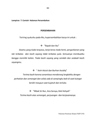 80

Lampiran 7: Contoh Halaman Persembahan

PERSEMBAHAN
Teriring syukurku pada-Mu, kupersembahkan karya ini untuk :

 ”Bapak dan Ibu”
Doamu yang tiada terputus, kerja keras tiada henti, pengorbanan yang
tak terbatas dan kasih sayang tidak terbatas pula. Semuanya membuatku
bangga memiliki kalian. Tiada kasih sayang yang seindah dan seabadi kasih
sayangmu.

 “ Astri Astuti dan Burhan Assidiq”
Terima kasih karena senantiasa mendorong langkahku dengan
perhatian dan semangat dan selalu ada di sampingku baik di saat kutegar
berdiri maupun saat kujatuh dan terluka.
 ”Mbak Sri Nur, Ana Soraya, Dek Heliyah”
Terima kasih atas semangat, perjuangan dan kerjasamanya.

Pedoman Penulisan Skripsi FKIP-UNS

 