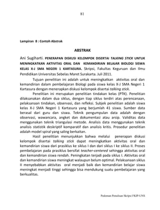 81

Lampiran 8 : Contoh Abstrak

ABSTRAK
Ani Sugiharti. PENERAPAN DISKUSI KELOMPOK DISERTAI TALKING STICK UNTUK
MENINGKATKAN AKTIVITAS ORAL DAN KEMANDIRIAN BELAJAR BIOLOGI SISWA
KELAS X-J SMA NEGERI 1 KARTASURA. Skripsi, Fakultas Keguruan dan Ilmu

Pendidikan Universitas Sebelas Maret Surakarta. Juli 2011.
Tujuan penelitian ini adalah untuk meningkatkan aktivitas oral dan
kemandirian dalam pembelajaran Biologi pada siswa kelas X-J SMA Negeri 1
Kartasura dengan menerapkan diskusi kelompok disertai talking stick.
Penelitian ini merupakan penelitian tindakan kelas (PTK). Penelitian
dilaksanakan dalam dua siklus, dengan tiap siklus terdiri atas perencanaan,
pelaksanaan tindakan, observasi, dan refleksi. Subjek penelitian adalah siswa
kelas X-J SMA Negeri 1 Kartasura yang berjumlah 41 siswa. Sumber data
berasal dari guru dan siswa. Teknik pengumpulan data adalah dengan
observasi, wawancara, angket dan dokumentasi atau arsip. Validitas data
menggunakan teknik triangulasi metode. Analisis data menggunakan teknik
analisis statistik deskriptif komparatif dan analisis kritis. Prosedur penelitian
adalah model spiral yang saling berkaitan.
Hasil penelitian menunjukkan bahwa melalui penerapan diskusi
kelompok disertai talking stick dapat meningkatkan aktivitas oral dan
kemandirian siswa dari prasiklus ke siklus I dan dari siklus I ke siklus II. Proses
pembelajaran pada prasiklus bersifat teacher-centered sehingga aktivitas oral
dan kemandirian siswa rendah. Peningkatan terjadi pada siklus I. Aktivitas oral
dan kemandirian siswa meningkat walaupun belum optimal. Pelaksanaan siklus
II menyebabkan aktivitas oral menjadi baik dan kemandirian belajar siswa
meningkat menjadi tinggi sehingga bisa mendukung suatu pembelajaran yang
berkualitas.

Pedoman Penulisan Skripsi FKIP-UNS

 