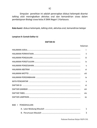 82
Simpulan penelitian ini adalah penerapkan diskusi kelompok disertai
talking stick meningkatkan aktivitas oral dan kemandirian siswa dalam
pembelajaran Biologi siswa kelas X SMA Negeri 1 Kartasura.

Kata kunci: diskusi kelompok, talking stick, aktivitas oral, kemandirian belajar

Lampiran 9: Contoh Daftar Isi
DAFTAR ISI
Halaman
HALAMAN JUDUL ..................................................................................................

i

HALAMAN PERNYATAAN ......................................................................................

ii

HALAMAN PENGAJUAN ........................................................................................

iii

HALAMAN PERSETUJUAN .....................................................................................

iv

HALAMAN PENGESAHAN ......................................................................................

v

HALAMAN ABSTRAK ............................................................................................

vi

HALAMAN MOTTO ...............................................................................................

viii

HALAMAN PERSEMBAHAN ..................................................................................

ix

KATA PENGANTAR ...............................................................................................

x

DAFTAR ISI ...........................................................................................................

xi

DAFTAR GAMBAR .................................................................................................

xiii

DAFTAR TABEL ......................................................................................................

xiv

DAFTAR LAMPIRAN ...............................................................................................

xv

BAB I PENDAHULUAN
A. Latar Belakang Masalah .................................................................

1

B. Perumusan Masalah .......................................................................

3

Pedoman Penulisan Skripsi FKIP-UNS

 