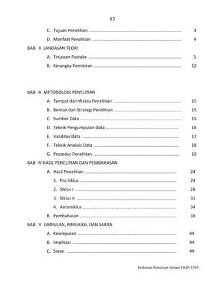 83
C. Tujuan Penelitian ............................................................................

3

D. Manfaat Penelitian .........................................................................

4

BAB II LANDASAN TEORI
A. Tinjauan Pustaka ............................................................................

5

B. Kerangka Pemikiran ........................................................................

12

BAB III METODOLOGI PENELITIAN
A. Tempat dan Waktu Penelitian .......................................................

15

B. Bentuk dan Strategi Penelitian .......................................................

15

C. Sumber Data ...................................................................................

15

D. Teknik Pengumpulan Data ............................................................

16

E. Validitas Data ...............................................................................

17

F. Teknik Analisis Data ......................................................................

18

G. Prosedur Penelitian ......................................................................

19

BAB IV HASIL PENELITIAN DAN PEMBAHASAN
A. Hasil Penelitian ...........................................................................

24

1. Pra Siklus ...............................................................................

24

2. Siklus I ...................................................................................

26

3. Siklus II ..................................................................................

31

4. Antarsiklus .............................................................................

34

B. Pembahasan ...............................................................................

36

BAB V SIMPULAN, IMPLIKASI, DAN SARAN
A. Kesimpulan .................................................................................

44

B. Implikasi .....................................................................................

44

C. Saran ..........................................................................................

44

Pedoman Penulisan Skripsi FKIP-UNS

 