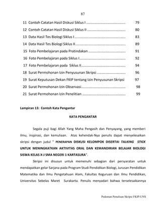 87
11 Contoh Catatan Hasil Diskusi Siklus I ........................................

79

12 Contoh Catatan Hasil Diskusi Siklus II .......................................

80

13 Data Hasil Tes Biologi Siklus I ....................................................

83

14 Data Hasil Tes Biologi Siklus II ...................................................

89

15 Foto Pembelajaran pada Pratindakan ......................................

91

16 Foto Pembelajaran pada Siklus I...............................................

92

17 Foto Pembelajaran pada Siklus II .............................................

94

18 Surat Permohonan Izin Penyusunan Skripsi .............................

96

19 Surat Keputusan Dekan FKIP tentang Izin Penyusunan Skripsi

97

20 Surat Permohonan Izin Observasi .............................................

98

21 Surat Permohonan Izin Penelitian ............................................

99

Lampiran 13: Contoh Kata Pengantar
KATA PENGANTAR
Segala puji bagi Allah Yang Maha Pengasih dan Penyayang, yang memberi
ilmu, inspirasi, dan kemuliaan.

Atas kehendak-Nya penulis dapat menyelesaikan

skripsi dengan judul ” PENERAPAN DISKUSI KELOMPOK DISERTAI TALKING STICK
UNTUK MENINGKATKAN AKTIVITAS ORAL DAN KEMANDIRIAN BELAJAR BIOLOGI
SISWA KELAS X-J SMA NEGERI 1 KARTASURA”.
Skripsi ini disusun untuk memenuhi sebagian dari persyaratan untuk
mendapatkan gelar Sarjana pada Program Studi Pendidikan Biologi, Jurusan Pendidikan
Matematika dan Ilmu Pengetahuan Alam, Fakultas Keguruan dan Ilmu Pendidikan,
Universitas Sebelas Maret

Surakarta. Penulis menyadari bahwa terselesaikannya

Pedoman Penulisan Skripsi FKIP-UNS

 