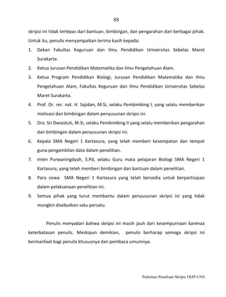 88
skripsi ini tidak terlepas dari bantuan, bimbingan, dan pengarahan dari berbagai pihak.
Untuk itu, penulis menyampaikan terima kasih kepada:
1.

Dekan Fakultas Keguruan dan Ilmu Pendidikan Universitas Sebelas Maret
Surakarta.

2.

Ketua Jurusan Pendidikan Matematika dan Ilmu Pengetahuan Alam.

3.

Ketua Program Pendidikan Biologi, Jurusan Pendidikan Matematika dan Ilmu
Pengetahuan Alam, Fakultas Keguruan dan Ilmu Pendidikan Universitas Sebelas
Maret Surakarta.

4.

Prof. Dr. rer. nat. H. Sajidan, M.Si, selaku Pembimbing I, yang selalu memberikan
motivasi dan bimbingan dalam penyusunan skripsi ini.

5.

Dra. Sri Dwiastuti, M.Si, selaku Pembimbing II yang selalu memberikan pengarahan
dan bimbingan dalam penyusunan skripsi ini.

6.

Kepala SMA Negeri 1 Kartasura, yang telah memberi kesempatan dan tempat
guna pengambilan data dalam penelitian.

7.

Inten Purwaningdyah, S.Pd, selaku Guru mata pelajaran Biologi SMA Negeri 1
Kartasura, yang telah memberi bimbingan dan bantuan dalam penelitian.

8.

Para siswa SMA Negeri 1 Kartasura yang telah bersedia untuk berpartisipasi
dalam pelaksanaan penelitian ini.

9.

Semua pihak yang turut membantu dalam penyusunan skripsi ini yang tidak
mungkin disebutkan satu persatu.

Penulis menyadari bahwa skripsi ini masih jauh dari kesempurnaan karenaa
keterbatasan penulis. Meskipun demikian,

penulis berharap semoga skripsi ini

bermanfaat bagi penulis khususnya dan pembaca umumnya.

Pedoman Penulisan Skripsi FKIP-UNS

 