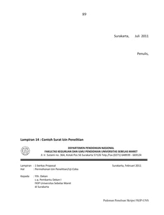 89

Surakarta,

Juli 2011

Penulis,

Lampiran 14 : Contoh Surat Izin Penelitian
DEPARTEMEN PENDIDIKAN NASIONAL
FAKULTAS KEGURUAN DAN ILMU PENDIDIKAN UNIVERSITAS SEBELAS MARET
Jl. Ir. Sutami no. 36A, Kotak Pos 56 Surakarta 57126 Telp./Fax (0271) 648939 - 669124

Lampiran : 1 berkas Proposal
Hal
: Permohonan Izin Penelitian/Uji Coba
Kepada

Surakarta, Februari 2011

: Yth. Dekan
c.q. Pembantu Dekan I
FKIP Universitas Sebelas Maret
di Surakarta

Pedoman Penulisan Skripsi FKIP-UNS

 