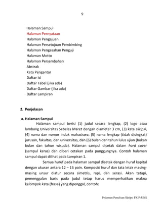 9

Halaman Sampul
Halaman Pernyataan
Halaman Pengajuan
Halaman Persetujuan Pembimbing
Halaman Pengesahan Penguji
Halaman Motto
Halaman Persembahan
Abstrak
Kata Pengantar
Daftar Isi
Daftar Tabel (jika ada)
Daftar Gambar (jika ada)
Daftar Lampiran

2. Penjelasan
a. Halaman Sampul
Halaman sampul berisi (1) judul secara lengkap, (2) logo atau
lambang Universitas Sebelas Maret dengan diameter 3 cm, (3) kata skripsi,
(4) nama dan nomor induk mahasiswa, (5) nama lengkap (tidak disingkat)
jurusan, fakultas, dan universitas, dan (6) bulan dan tahun lulus ujian (bukan
bulan dan tahun wisuda). Halaman sampul dicetak dalam hard cover
(sampul keras) dan diberi cetakan pada punggungnya. Contoh halaman
sampul dapat dilihat pada Lampiran 1.
Semua huruf pada halaman sampul dicetak dengan huruf kapital
dengan ukuran antara 12 – 16 poin. Komposisi huruf dan tata letak masingmasing unsur diatur secara simetris, rapi, dan serasi. Akan tetapi,
pemenggalan baris pada judul tetap harus memperhatikan makna
kelompok kata (frase) yang dipenggal, contoh:

Pedoman Penulisan Skripsi FKIP-UNS

 