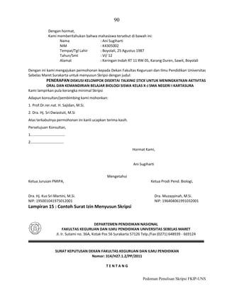 90
Dengan hormat,
Kami memberitahukan bahwa mahasiswa tersebut di bawah ini:
Nama
: Ani Sugiharti
NIM
: K4305002
Tempat/Tgl Lahir
: Boyolali, 25 Agustus 1987
Tahun/Smt
: VI/ 12
Alamat
: Keringan Indah RT 11 RW 05, Karang Duren, Sawit, Boyolali
Dengan ini kami mengajukan permohonan kepada Dekan Fakultas Keguruan dan Ilmu Pendidikan Universitas
Sebelas Maret Surakarta untuk menyusun Skripsi dengan judul:
PENERAPAN DISKUSI KELOMPOK DISERTAI TALKING STICK UNTUK MENINGKATKAN AKTIVITAS
ORAL DAN KEMANDIRIAN BELAJAR BIOLOGI SISWA KELAS X-J SMA NEGERI I KARTASURA
Kami lampirkan pula kerangka minimal Skripsi
Adapun konsultan/pembimbing kami mohonkan:
1. Prof.Dr.rer.nat. H. Sajidan, M.Si.
2. Dra. Hj. Sri Dwiastuti, M.Si
Atas terkabulnya permohonan ini kanli ucapkan terima kasih.
Persetujuan Konsultan,
1..................................
2.................................
Hormat Kami,

Ani Sugiharti
Mengetahui
Ketua Jurusan PMIPA,

Ketua Prodi Pend. Biologi,

Dra. Hj. Kus Sri Martini, M.Si.
NIP: 195001041975012001

Dra. Muzayyinah, M.Si.
NIP: 196404061991032001

Lampiran 15 : Contoh Surat Izin Menyusun Skripsi

DEPARTEMEN PENDIDIKAN NASIONAL
FAKULTAS KEGURUAN DAN ILMU PENDIDIKAN UNIVERSITAS SEBELAS MARET
Jl. Ir. Sutami no. 36A, Kotak Pos 56 Surakarta 57126 Telp./Fax (0271) 648939 - 669124

SURAT KEPUTUSAN DEKAN FAKULTAS KEGURUAN DAN ILMU PENDIDIKAN
Nomor: 314/H27.1.2/PP/2011
TENTANG
Pedoman Penulisan Skripsi FKIP-UNS

 