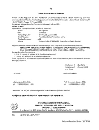 91
IZIN MENYUSUN SKRIPSI/MAKALAH
Dekan Fakultas Keguruan dan Ilmu Pendidikan Universitas Sebelas Maret setelah menimbang pedoman
menyusun Skripsi/Makalah Fakultas Keguruan dan Ilmu Pendidikan Universitas Sebelas Maret, Nomor: 02/PT
40.FKIP/C/1991 Tanggal 25 Februari 1991.
Dengan persetujuan konsultan/pembimbing tanggal, Februari 2011
MEMUTUSKAN
Menetapkan kepada mahasiswa tersebut di bawah ini :
Nama
: Ani Sugiharti
NIM
: K4305002
Tempat/Tgl Lahir
: Boyolali, 25 Agustus 1987
Prodi/ Jurusan
: Pendidikan Biologi/Pendidikan MIPA
Tingkat/Semester
: 6/12
Alamat
: Keringan Indah RT 11 RW 05, Karang Duren, Sawit, Boyolali
Diijinkan memulai menyusun Skripsi/Makalah dengan judul yang telah dirumuskan sebagai berikut:
PENERAPAN DISKUSI KELOMPOK DISERTAI TALKING STICK UNTUK MENINGKATKAN AKTIVITAS
ORAL DAN KEMANDIRIAN BELAJAR BIOLOGI SISWA KELAS X-J SMA NEGERI I KARTASURA
Dengan konsultan/pembimbing:
1. Prof. Dr.rer.nat. H. Sajidan, M.Si. (Pembimbing Pertama)
2. Dra. Hj. Sri Dwiastuti, M.Si. (Pembimbing Kedua)
Surat keputusan ini mulai berlaku sejak ditetapkan dan akan ditinjau kembali jika dikemudian hari ternyata
terdapat kekeliruan.
Ditetapkan di
Pada tanggal
a. n. Dekan

: Surakarta
: Februari 2011

Tim Skripsi,

Pembantu Dekan I,

Joko Ariyanto, S.Si., M.Si.
NIP : 19720108 200501 1 001

Prof. Dr. rer.nat. Sajidan, M.Si.
NIP : 19660415 199103 1 002

Tembusan: Yth. Bpk/Ibu Pembimbing mohon dilaksanakan sebagaimana mestinya.

Lampuran 16: Contoh Surat Permohonan Izin Penelitian
DEPARTEMEN PENDIDIKAN NASIONAL
FAKULTAS KEGURUAN DAN ILMU PENDIDIKAN
UNIVERSITAS SEBELAS MARET
Jl. Ir. Sutami no. 36A, Kotak Pos 56 Surakarta 57126 Telp./Fax (0271) 648939 - 669124
No

: 2484/H27.1.2/PL/2007
Pedoman Penulisan Skripsi FKIP-UNS

 