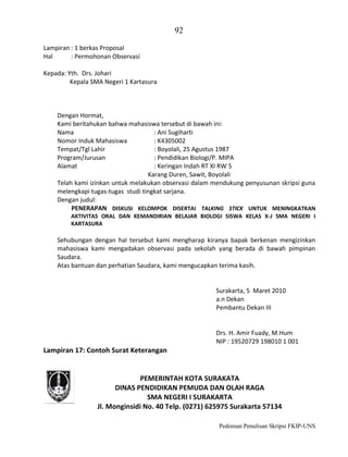 92
Lampiran : 1 berkas Proposal
Hal
: Permohonan Observasi
Kepada: Yth. Drs. Johari
Kepala SMA Negeri 1 Kartasura

Dengan Hormat,
Kami beritahukan bahwa mahasiswa tersebut di bawah ini:
Nama
: Ani Sugiharti
Nomor Induk Mahasiswa
: K4305002
Tempat/Tgl Lahir
: Boyolali, 25 Agustus 1987
Program/Jurusan
: Pendidikan Biologi/P. MIPA
Alamat
: Keringan Indah RT XI RW 5
Karang Duren, Sawit, Boyolali
Telah kami izinkan untuk melakukan observasi dalam mendukung penyusunan skripsi guna
melengkapi tugas-tugas studi tingkat sarjana.
Dengan judul:
PENERAPAN DISKUSI KELOMPOK DISERTAI TALKING STICK UNTUK MENINGKATKAN
AKTIVITAS ORAL DAN KEMANDIRIAN BELAJAR BIOLOGI SISWA KELAS X-J SMA NEGERI I
KARTASURA

Sehubungan dengan hal tersebut kami mengharap kiranya bapak berkenan mengizinkan
mahasiswa kami mengadakan observasi pada sekolah yang berada di bawah pimpinan
Saudara.
Atas bantuan dan perhatian Saudara, kami mengucapkan terima kasih.

Surakarta, 5 Maret 2010
a.n Dekan
Pembantu Dekan III

Drs. H. Amir Fuady, M.Hum
NIP : 19520729 198010 1 001

Lampiran 17: Contoh Surat Keterangan

PEMERINTAH KOTA SURAKATA
DINAS PENDIDIKAN PEMUDA DAN OLAH RAGA
SMA NEGERI I SURAKARTA
Jl. Monginsidi No. 40 Telp. (0271) 625975 Surakarta 57134
Pedoman Penulisan Skripsi FKIP-UNS

 