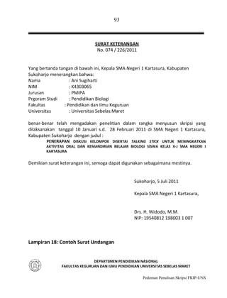 93

SURAT KETERANGAN
No. 074 / 226/2011

Yang bertanda tangan di bawah ini, Kepala SMA Negeri 1 Kartasura, Kabupaten
Sukoharjo menerangkan bahwa:
Nama
: Ani Sugiharti
NIM
: K4303065
Jurusan
: PMIPA
Prgoram Studi
: Pendidikan Biologi
Fakultas
: Pendidikan dan Ilmu Keguruan
Universitas
: Universitas Sebelas Maret
benar-benar telah mengadakan penelitian dalam rangka menyusun skripsi yang
dilaksanakan tanggal 10 Januari s.d. 28 Februari 2011 di SMA Negeri 1 Kartasura,
Kabupaten Sukoharjo dengan judul :
PENERAPAN DISKUSI KELOMPOK DISERTAI TALKING STICK UNTUK MENINGKATKAN
AKTIVITAS ORAL DAN KEMANDIRIAN BELAJAR BIOLOGI SISWA KELAS X-J SMA NEGERI I
KARTASURA

Demikian surat keterangan ini, semoga dapat digunakan sebagaimana mestinya.

Sukoharjo, 5 Juli 2011
Kepala SMA Negeri 1 Kartasura,

Drs. H. Widodo, M.M.
NIP: 19540812 198003 1 007

Lampiran 18: Contoh Surat Undangan

DEPARTEMEN PENDIDIKAN NASIONAL
FAKULTAS KEGURUAN DAN ILMU PENDIDIKAN UNIVERSITAS SEBELAS MARET
Pedoman Penulisan Skripsi FKIP-UNS

 