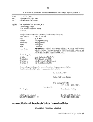 94
Jl. Ir. Sutami no. 36A, Kotak Pos 56 Surakarta 57126 Telp./Fax (0271) 648939 - 669124
Nomor
Lamp.
Hal

:
/J.27.1.2/PP/
: 1 (satu) Skripsil Tugas Akhir
: UNDANGAN UJIAN SKRIPSI

Kepada

: Yth. Prof. Dr.rer.nat. H. Sajidan, M.Si
Dosen Penguji Skripsi
FKIP Universitas Sebelas Maret
Surakarta
Mengharap dengan hormat kehadiran/kesediaan Bpk/ Ibu pada:
Hari/ tanggal
: Rabu, 13 Juli 2011
Jam
: 08.00 WIB
Tempat
: Gedung FKIP Ruang
Keperluan
: Menguji Skripsi
Nama
: Ani Sugiharti
NIM
: K 4305002
Judul Skripsi
: PENERAPAN DISKUSI KELOMPOK DISERTAI TALKING STICK UNTUK
MENINGKATKAN AKTIVITAS ORAL DAN KEMANDIRIAN BELAJAR BIOLOGI
SISWA KELAS X-J SMA NEGERI I KARTASURA
Panitia Penguji :
1. Ketua
: Bowo Sugiharto, S.Pd., M.Pd.
2. Sekretaris
: Mei Indrowati, S.Si., M.Si.
3. Penguji 1
: Prof. Dr.rer.nat. H. Sajidan, M.Si
4. Penguji 2
: Dra. Hj. Sri Dwiastuti, M.Si
Bersama dengan undangan ini, kami melampirkan skripsi yang akan diujikan.
Atas kehadiran Bapak/ Ibu, kami mengucapkan terima kasih.
Surakarta, 7 Juli 2011
Ketua Prodi Pend. Biologi,

Dra. Muzayyinah, M.Si.
NIP: 196404061991032001
Mengetahui
Tim Skripsi,

Ketua Jurusan PMIPA,

Joko Ariyanto, S.Si.,M.Si.
NIP : 19720108 200501 1 001

Dra. Hj. Kus Sri Martini, M.Si.
NIP:195001041975012001

Lampiran 19: Contoh Surat Tanda Terima Penyerahan Skripsi
DEPARTEMEN PENDIDIKAN NASIONAL
Pedoman Penulisan Skripsi FKIP-UNS

 