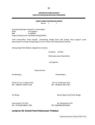 95
UNIVERSITAS SEBELAS MARET
FAKULTAS KEGURUAN DAN ILMU PENDIDIKAN

TANDA TERIMA PENYERAHAN SKRIPSI
Nomor: /
/

Yang bertandatangan di bawah ini menerangkan:
Nama
: Ani Sugiharti
NIM
: K 4305002
Program Studi/Jurusan: Pendidikan Biologi/PMIPA
Telah menyerahkan skripsi kepada pembimbing sebagai buku milik pribadi, ketua program untuk
perpustakaan di masing-masing program, dan tim skripsi untuk Perpustakaan Fakultas.

Semoga dapat dimanfaatkan sebagaimana mestinya.
Surakarta,

Juli 2011

Mahasiswa yang menyerahkan,

Ani Sugiharti

Yang menerima
Pembimbing I,

Prof.Dr.rer.nat. H. Sajidan, M.Si.
NIP : 19660415 199103 1 002

Tim Skripsi,

Joko Ariyanto, S.Si.,M.Si.
NIP : 19720108 200501 1 001

Pembimbing II,

Dra. Hj. Sri Dwiastuti, M.Si
NIP : 19540626 1981 2 001

Ketua Program Studi Pend. Biologi,

Dra. Muzayyinah, M.Si.
NIP: 196404061991032001

Lampiran 20: Contoh Foto Pelaksanaan Tindakan
Pedoman Penulisan Skripsi FKIP-UNS

 
