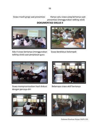 98

Siswa masih grogi saat presentasi

Hanya satu siswa yang bertanya saat
presentasi (menggunakan talking stick)

DOKUMENTASI SIKLUS II

Ada 4 siswa bertanya (menggunakan
talking stick) saat penjelasan guru

Siswa memprsentasikan hasil diskusi
dengan percaya diri

Siswa berdiskusi kelompok

Beberapa siswa aktif bertanya

Pedoman Penulisan Skripsi FKIP-UNS

 