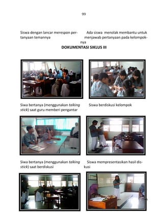 99

Siswa dengan lancar merespon pertanyaan temannya

Ada siswa menolak membantu untuk
menjawab pertanyaan pada kelompoknya

DOKUMENTASI SIKLUS III

Siwa bertanya (menggunakan talking
stick) saat guru memberi pengantar

Siwa bertanya (menggunakan talking
stick) saat berdiskusi

Siswa berdiskusi kelompok

Siswa mempresentasikan hasil diskusi

Pedoman Penulisan Skripsi FKIP-UNS

 
