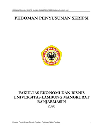 PEDOMAN PENULISAN SKRIPSI BAGI MAHASISWA FAKULTAS EKONOMI DAN BISNIS - ULM
Prosedur Pembimbingan, Format Penulisan, Penjelasan Teknis Penulisan i
PEDOMAN PENYUSUNAN SKRIPSI
FAKULTAS EKONOMI DAN BISNIS
UNIVERSITAS LAMBUNG MANGKURAT
BANJARMASIN
2020
 