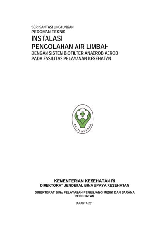 KEMENTERIAN KESEHATAN RI
DIREKTORAT JENDERAL BINA UPAYA KESEHATAN
DIREKTORAT BINA PELAYANAN PENUNJANG MEDIK DAN SARANA
KESEHATAN
JAKARTA 2011
SERI SANITASI LINGKUNGAN
PEDOMAN TEKNIS
INSTALASI
PENGOLAHAN AIR LIMBAH
DENGAN SISTEM BIOFILTER ANAEROB AEROB
PADA FASILITAS PELAYANAN KESEHATAN
 