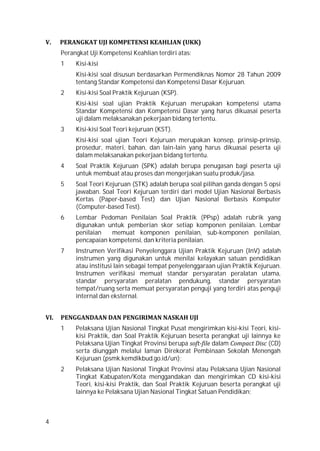4
V. PERANGKAT UJI KOMPETENSI KEAHLIAN (UKK)
Perangkat Uji Kompetensi Keahlian terdiri atas:
1 Kisi-kisi
Kisi-kisi soal disusun berdasarkan Permendiknas Nomor 28 Tahun 2009
tentang Standar Kompetensi dan Kompetensi Dasar Kejuruan.
2 Kisi-kisi Soal Praktik Kejuruan (KSP).
Kisi-kisi soal ujian Praktik Kejuruan merupakan kompetensi utama
Standar Kompetensi dan Kompetensi Dasar yang harus dikuasai peserta
uji dalam melaksanakan pekerjaan bidang tertentu.
3 Kisi-kisi Soal Teori kejuruan (KST).
Kisi-kisi soal ujian Teori Kejuruan merupakan konsep, prinsip-prinsip,
prosedur, materi, bahan, dan lain-lain yang harus dikuasai peserta uji
dalam melaksanakan pekerjaan bidang tertentu.
4 Soal Praktik Kejuruan (SPK) adalah berupa penugasan bagi peserta uji
untuk membuat atau proses dan mengerjakan suatu produk/jasa.
5 Soal Teori Kejuruan (STK) adalah berupa soal pilihan ganda dengan 5 opsi
jawaban. Soal Teori Kejuruan terdiri dari model Ujian Nasional Berbasis
Kertas (Paper-based Test) dan Ujian Nasional Berbasis Komputer
(Computer-based Test).
6 Lembar Pedoman Penilaian Soal Praktik (PPsp) adalah rubrik yang
digunakan untuk pemberian skor setiap komponen penilaian. Lembar
penilaian memuat komponen penilaian, sub-komponen penilaian,
pencapaian kompetensi, dan kriteria penilaian.
7 Instrumen Verifikasi Penyelenggara Ujian Praktik Kejuruan (InV) adalah
instrumen yang digunakan untuk menilai kelayakan satuan pendidikan
atau institusi lain sebagai tempat penyelenggaraan ujian Praktik Kejuruan.
Instrumen verifikasi memuat standar persyaratan peralatan utama,
standar persyaratan peralatan pendukung, standar persyaratan
tempat/ruang serta memuat persyaratan penguji yang terdiri atas penguji
internal dan eksternal.
VI. PENGGANDAAN DAN PENGIRIMAN NASKAH UJI
1 Pelaksana Ujian Nasional Tingkat Pusat mengirimkan kisi-kisi Teori, kisi-
kisi Praktik, dan Soal Praktik Kejuruan beserta perangkat uji lainnya ke
Pelaksana Ujian Tingkat Provinsi berupa soft-file dalam Compact Disc (CD)
serta diunggah melalui laman Direkorat Pembinaan Sekolah Menengah
Kejuruan (psmk.kemdikbud.go.id/un);
2 Pelaksana Ujian Nasional Tingkat Provinsi atau Pelaksana Ujian Nasional
Tingkat Kabupaten/Kota menggandakan dan mengirimkan CD kisi-kisi
Teori, kisi-kisi Praktik, dan Soal Praktik Kejuruan beserta perangkat uji
lainnya ke Pelaksana Ujian Nasional Tingkat Satuan Pendidikan;
 