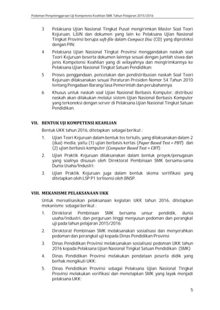 Pedoman Penyelenggaraan Uji Kompetensi Keahlian SMK Tahun Pelajaran 2015/2016
5
3 Pelaksana Ujian Nasional Tingkat Pusat mengirimkan Master Soal Teori
Kejuruan, LJUN dan dokumen yang lain ke Pelaksana Ujian Nasional
Tingkat Provinsi berupa soft-file dalam Compact Disc (CD) yang diproteksi
dengan PIN;
4 Pelaksana Ujian Nasional Tingkat Provinsi menggandakan naskah soal
Teori Kejuruan beserta dokumen lainnya sesuai dengan jumlah siswa dan
jenis Kompetensi Keahlian yang di wilayahnya dan mengirimkannya ke
Pelaksana Ujian Nasional Tingkat Satuan Pendidikan;
5 Proses penggandaan, pencetakan dan pendistribusian naskah Soal Teori
Kejuruan dilaksanakan sesuai Peraturan Presiden Nomor 54 Tahun 2010
tentang Pengadaan Barang/Jasa Pemerintah dan perubahannya.
6 Khusus untuk naskah soal Ujian Nasional Berbasis Komputer, distribusi
naskah akan dilakukan melalui sistem Ujian Nasional Berbasis Komputer
yang terkoneksi dengan server di Pelaksana Ujian Nasional Tingkat Satuan
Pendidikan.
VII. BENTUK UJI KOMPETENSI KEAHLIAN
Bentuk UKK tahun 2016, ditetapkan sebagai berikut :
1. Ujian Teori Kejuruan dalam bentuk tes tertulis, yang dilaksanakan dalam 2
(dua) media, yaitu (1) ujian berbasis kertas (Paper Based Test = PBT) dan
(2) ujian berbasis komputer (Computer Based Test = CBT);
2. Ujian Praktik Kejuruan dilaksanakan dalam bentuk proyek/penugasan
yang soalnya disusun oleh Direktorat Pembinaan SMK bersama-sama
Dunia Usaha/Industri;
3. Ujian Praktik Kejuruan juga dalam bentuk skema sertifikasi yang
ditetapkan oleh LSP P1 terlisensi oleh BNSP.
VIII. MEKANISME PELAKSANAAN UKK
Untuk merealisasikan pelaksanaan kegiatan UKK tahun 2016, ditetapkan
mekanisme sebagai berikut :
1. Direktorat Pembinaan SMK bersama unsur pendidik, dunia
usaha/industri, dan perguruan tinggi menyusun pedoman dan perangkat
uji pada tahun pelajaran 2015/2016;
2. Direktorat Pembinaan SMK melaksanakan sosialisasi dan menyerahkan
pedoman dan perangkat uji kepada Dinas Pendidikan Provinsi
3. Dinas Pendidikan Provinsi melaksanakan sosialisasi pedoman UKK tahun
2016 kepada Pelaksana Ujian Nasional Tingkat Satuan Pendidikan (SMK)
4. Dinas Pendidikan Provinsi melakukan pendataan peserta didik yang
berhak mengikuti UKK:
5. Dinas Pendidikan Provinsi sebagai Pelaksana Ujian Nasional Tingkat
Provinsi melakukan verifikasi dan menetapkan SMK yang layak menjadi
pelaksana UKK:
 