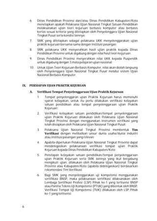 6
6. Dinas Pendidikan Provinsi dan/atau Dinas Pendidikan Kabupaten/Kota
menetapkan apakah Pelaksana Ujian Nasional Tingkat Satuan Pendidikan
melaksanakan ujian teori kejuruan berbasis komputer atau berbasis
kertas sesuai kriteria yang ditetapkan oleh Penyelenggara Ujian Nasional
Tingkat Pusat serta kondisi lainnya;
7. SMK yang ditetapkan sebagai pelaksana UKK menyelenggarakan ujian
praktik kejuruan bersama-sama dengan institusi pasangan;
8. SMK pelaksana UKK menyerahkan hasil ujian praktik kepada Dinas
Pendidikan Provinsi untuk digabung dengan nilai hasil teori kejuruan;
9. Dinas Pendidikan Provinsi menyerahkan nilai UKK kepada Puspendik
untuk digabung dengan 3 mata pelajaran ujian nasional;
10. Untuk Ujian Teori Kejuruan Berbasis Komputer, nilai akan diolah langsung
oleh Penyelenggara Ujian Nasional Tingkat Pusat melalui sistem Ujian
Nasional Berbasis Komputer.
IX. PERSIAPAN UJIAN PRAKTIK KEJURUAN
A. Verifikasi Tempat Penyelenggaraan Ujian Praktik Kejuruan
1. Tempat penyelenggaran ujian Praktik Kejuruan harus memenuhi
syarat kelayakan, untuk itu perlu dilakukan verifikasi kelayakan
satuan pendidikan atau tempat penyelenggaraan ujian Praktik
Kejuruan;
2. Verifikasi kelayakan satuan pendidikan/tempat penyelenggaraan
ujian Praktik Kejuruan dilakukan oleh Pelaksana Ujian Nasional
Tingkat Provinsi dengan menggunakan instrumen verifikasi yang
telah disiapkan oleh Pelaksana Ujian Nasional Tingkat Pusat;
3. Pelaksana Ujian Nasional Tingkat Provinsi membentuk Tim
Verifikasi dengan melibatkan unsur dunia usaha/dunia industri
atau institusi pasangan yang relevan;
4. Apabila diperlukan Pelaksana Ujian Nasional Tingkat Provinsi dapat
mendelegasikan pelaksanaan verifikasi tempat ujian Praktik
Kejuruan kepada Dinas Pendidikan Kabupaten/Kota;
5. Penetapan kelayakan satuan pendidikan/tempat penyelenggaraan
ujian Praktik Kejuruan serta SMK lainnya yang ikut bergabung
mengikuti ujian, dilakukan oleh Pelaksana Ujian Nasional Tingkat
Provinsi atau Kabupaten/Kota (apabila didelegasikan) berdasarkan
rekomendasi Tim Verifikasi.
6. Bagi SMK yang menyelenggarakan uji kompetensi menggunakan
sertifikasi BNSP, maka pelaksanaan sertifikasi dilaksanakan oleh
Lembaga Sertifikasi Profesi (LSP) Pihak ke-1 yang terlisensi BNSP
atau Panitia Teknis Uji Kompetensi (PTUK) yang dibentuk oleh BNSP.
Verifikasi Tempat Uji Kompetensi (TUK) dilakukan oleh LSP Pihak
ke-1 yang terlisensi.
 