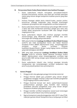 Pedoman Penyelenggaraan Uji Kompetensi Keahlian SMK Tahun Pelajaran 2015/2016
7
B. Persyaratan Dunia Usaha/Dunia Industri atau Institusi Pasangan
1. Dunia usaha/dunia industri merupakan perusahaan/industri
berskala internasional, nasional, atau lokal dan memiliki pekerjaan
utama yang relevan dengan kompetensi keahlian peserta yang akan
diujikan.
2. Institusi Pasangan adalah dunia industri/usaha, asosiasi profesi,
kementrian, lembaga independen yang memiliki kewenangan
melakukan uji kompetensi dan mengeluarkan sertifikat kompetensi.
3. Dunia usaha/dunia industri telah bekerja sama dengan SMK minimal
3 tahun dan telah memberikan kontribusi sebagai guru tamu atau
terlibat dalam penyusunan kurikulum SMK atau sebagai tempat
magang peserta uji;
4. Dunia usaha/dunia industri atau institusi pasangan memiliki
assesor/penguji yang dibuktikan dengan sertifikat atau surat
keterangan dari lembaga yang terakreditasi;
5. SMK yang membentuk Lembaga Sertifikasi Profesi Pihak Pertama
(LSP-P1) dan telah mendapatkan lisensi dari Badan Nasional
Sertifikasi Profesi (BNSP) diperkenanan untuk menyelenggarakan
sertifikasi sesuai skema sertifikasi kemasan
kualifikasi/okupasi/klaster dengan ruang lingkup skema sertifikasi
yang telah ditetapkan oleh BNSP;
6. SMK yang telah mempunyai Lembaga Sertifikasi Profesi Pihak
Pertama (LSP-P1) terlisensi Badan Nasional Sertifikasi Profesi
(BNSP) diperkenankan untuk menyelenggarakan sertifikasi bagi
peserta didik SMK lainnya dengan syarat kompetensi keahlian yang
dibuka sama;
7. Dunia usaha/dunia industri atau institusi pasangan bersedia
mengeluarkan dan menandatangani sertifikat kompetensi bagi
peserta uji yang dinyatakan lulus uji kompetensi.
C. Asesor/Penguji
1. Penguji terdiri atas gabungan penguji internal dan eksternal;
2. Penguji Internal adalah guru produktif yang relevan dengan
pengalaman mengajar minimal 5 tahun dan memiliki pengalaman
kerja/magang di dunia usaha/industri ;
3. Penguji Eksternal berasal dari dunia usaha/industri/asosiasi
profesi/institusi pasangan yang memiliki latar belakang
pendidikan dan/atau pengalaman kerja yang relevan dengan
Kompetensi Keahlian yang akan diujikan;
4. Penguji memiliki sertifikat kompetensi asesor/surat keterangan
dari dunia usaha/industri atau institusi pasangan.
5. Bagi uji kompetensi yang diselenggarakan oleh LSP-P1 atau PTUK,
maka persyaratan Asesor Kompetensi harus mempunyai sertifikat
 