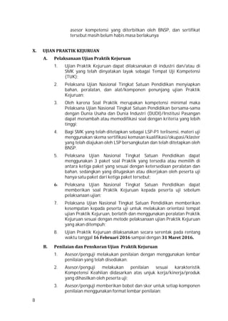 8
asesor kompetensi yang diterbitkan oleh BNSP, dan sertifikat
tersebut masih belum habis masa berlakunya
X. UJIAN PRAKTIK KEJURUAN
A. Pelaksanaan Ujian Praktik Kejuruan
1. Ujian Praktik Kejuruan dapat dilaksanakan di industri dan/atau di
SMK yang telah dinyatakan layak sebagai Tempat Uji Kompetensi
(TUK);
2. Pelaksana Ujian Nasional Tingkat Satuan Pendidikan menyiapkan
bahan, peralatan, dan alat/komponen penunjang ujian Praktik
Kejuruan;
3. Oleh karena Soal Praktik merupakan kompetensi minimal maka
Pelaksana Ujian Nasional Tingkat Satuan Pendidikan bersama-sama
dengan Dunia Usaha dan Dunia Industri (DUDI)/Institusi Pasangan
dapat menambah atau memodifikasi soal dengan kriteria yang lebih
tinggi;
4. Bagi SMK yang telah ditetapkan sebagai LSP-P1 terlisensi, materi uji
menggunakan skema sertifikasi kemasan kualifikasi/okupasi/klaster
yang telah diajukan oleh LSP bersangkutan dan telah ditetapkan oleh
BNSP.
5. Pelaksana Ujian Nasional Tingkat Satuan Pendidikan dapat
menggunakan 3 paket soal Praktik yang tersedia atau memilih di
antara ketiga paket yang sesuai dengan ketersediaan peralatan dan
bahan, sedangkan yang ditugaskan atau dikerjakan oleh peserta uji
hanya satu paket dari ketiga paket tersebut;
6. Pelaksana Ujian Nasional Tingkat Satuan Pendidikan dapat
memberikan soal Praktik Kejuruan kepada peserta uji sebelum
pelaksanaan ujian;
7. Pelaksana Ujian Nasional Tingkat Satuan Pendidikan memberikan
kesempatan kepada peserta uji untuk melakukan orientasi tempat
ujian Praktik Kejuruan, berlatih dan menggunakan peralatan Praktik
Kejuruan sesuai dengan metode pelaksanaan ujian Praktik Kejuruan
yang akan ditempuh;
8. Ujian Praktik Kejuruan dilaksanakan secara serentak pada rentang
waktu tanggal 16 Februari 2016 sampai dengan 31 Maret 2016.
B. Penilaian dan Penskoran Ujian Praktik Kejuruan
1. Asesor/penguji melakukan penilaian dengan menggunakan lembar
penilaian yang telah disediakan;
2. Asesor/penguji melakukan penilaian sesuai karakteristik
Kompetensi Keahlian didasarkan atas unjuk kerja/kinerja/produk
yang dihasilkan oleh peserta uji;
3. Asesor/penguji memberikan bobot dan skor untuk setiap komponen
penilaian menggunakan format lembar penilaian;
 