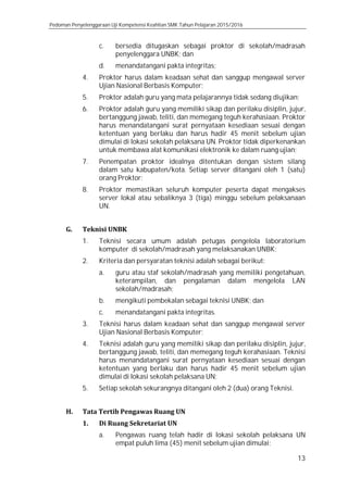 Pedoman Penyelenggaraan Uji Kompetensi Keahlian SMK Tahun Pelajaran 2015/2016
13
c. bersedia ditugaskan sebagai proktor di sekolah/madrasah
penyelenggara UNBK; dan
d. menandatangani pakta integritas;
4. Proktor harus dalam keadaan sehat dan sanggup mengawal server
Ujian Nasional Berbasis Komputer;
5. Proktor adalah guru yang mata pelajarannya tidak sedang diujikan;
6. Proktor adalah guru yang memiliki sikap dan perilaku disiplin, jujur,
bertanggung jawab, teliti, dan memegang teguh kerahasiaan. Proktor
harus menandatangani surat pernyataan kesediaan sesuai dengan
ketentuan yang berlaku dan harus hadir 45 menit sebelum ujian
dimulai di lokasi sekolah pelaksana UN. Proktor tidak diperkenankan
untuk membawa alat komunikasi elektronik ke dalam ruang ujian;
7. Penempatan proktor idealnya ditentukan dengan sistem silang
dalam satu kabupaten/kota. Setiap server ditangani oleh 1 (satu)
orang Proktor;
8. Proktor memastikan seluruh komputer peserta dapat mengakses
server lokal atau sebaliknya 3 (tiga) minggu sebelum pelaksanaan
UN.
G. Teknisi UNBK
1. Teknisi secara umum adalah petugas pengelola laboratorium
komputer di sekolah/madrasah yang melaksanakan UNBK;
2. Kriteria dan persyaratan teknisi adalah sebagai berikut:
a. guru atau staf sekolah/madrasah yang memiliki pengetahuan,
keterampilan, dan pengalaman dalam mengelola LAN
sekolah/madrasah;
b. mengikuti pembekalan sebagai teknisi UNBK; dan
c. menandatangani pakta integritas.
3. Teknisi harus dalam keadaan sehat dan sanggup mengawal server
Ujian Nasional Berbasis Komputer;
4. Teknisi adalah guru yang memiliki sikap dan perilaku disiplin, jujur,
bertanggung jawab, teliti, dan memegang teguh kerahasiaan. Teknisi
harus menandatangani surat pernyataan kesediaan sesuai dengan
ketentuan yang berlaku dan harus hadir 45 menit sebelum ujian
dimulai di lokasi sekolah pelaksana UN;
5. Setiap sekolah sekurangnya ditangani oleh 2 (dua) orang Teknisi.
H. Tata Tertib Pengawas Ruang UN
1. Di Ruang Sekretariat UN
a. Pengawas ruang telah hadir di lokasi sekolah pelaksana UN
empat puluh lima (45) menit sebelum ujian dimulai;
 