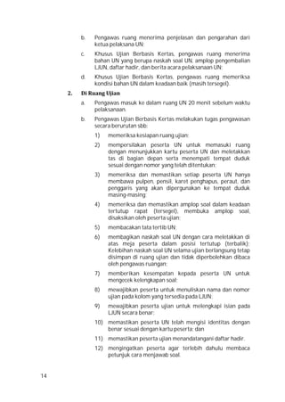 14
b. Pengawas ruang menerima penjelasan dan pengarahan dari
ketua pelaksana UN;
c. Khusus Ujian Berbasis Kertas, pengawas ruang menerima
bahan UN yang berupa naskah soal UN, amplop pengembalian
LJUN, daftar hadir, dan berita acara pelaksanaan UN;
d. Khusus Ujian Berbasis Kertas, pengawas ruang memeriksa
kondisi bahan UN dalam keadaan baik (masih tersegel).
2. Di Ruang Ujian
a. Pengawas masuk ke dalam ruang UN 20 menit sebelum waktu
pelaksanaan.
b. Pengawas Ujian Berbasis Kertas melakukan tugas pengawasan
secara berurutan sbb:
1) memeriksa kesiapan ruang ujian;
2) mempersilakan peserta UN untuk memasuki ruang
dengan menunjukkan kartu peserta UN dan meletakkan
tas di bagian depan serta menempati tempat duduk
sesuai dengan nomor yang telah ditentukan;
3) memeriksa dan memastikan setiap peserta UN hanya
membawa pulpen, pensil, karet penghapus, peraut, dan
penggaris yang akan dipergunakan ke tempat duduk
masing-masing;
4) memeriksa dan memastikan amplop soal dalam keadaan
tertutup rapat (tersegel), membuka amplop soal,
disaksikan oleh peserta ujian;
5) membacakan tata tertib UN;
6) membagikan naskah soal UN dengan cara meletakkan di
atas meja peserta dalam posisi tertutup (terbalik);
Kelebihan naskah soal UN selama ujian berlangsung tetap
disimpan di ruang ujian dan tidak diperbolehkan dibaca
oleh pengawas ruangan;
7) memberikan kesempatan kepada peserta UN untuk
mengecek kelengkapan soal;
8) mewajibkan peserta untuk menuliskan nama dan nomor
ujian pada kolom yang tersedia pada LJUN;
9) mewajibkan peserta ujian untuk melengkapi isian pada
LJUN secara benar;
10) memastikan peserta UN telah mengisi identitas dengan
benar sesuai dengan kartu peserta; dan
11) memastikan peserta ujian menandatangani daftar hadir.
12) mengingatkan peserta agar terlebih dahulu membaca
petunjuk cara menjawab soal.
 