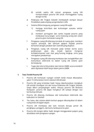 16
8) setelah waktu UN selesai, pengawas ruang UN
mempersilakan peserta UN untuk meninggalkan ruang
dengan tertib;
d. Pelaksana UN Tingkat Sekolah membubuhi stempel Satuan
Pendidikan pada amplop pengembalian LJUN.
e. Selama UN berlangsung, pengawas ruang UN wajib:
1) menjaga ketertiban dan ketenangan suasana sekitar
ruang ujian;
2) memberi peringatan dan sanksi kepada peserta yang
melakukan kecurangan; serta melarang orang lain selain
peserta ujian memasuki ruang UN.
f. Pengawas ruang UN dilarang merokok di ruang ujian, memberi
isyarat, petunjuk, dan bantuan apapun kepada peserta
berkaitan dengan jawaban dari soal UN yang diujikan;
g. Pengawas ruang UN mencatat pada lembar berita acara
pelaksanaan ujian jika terjadi laporan mengenai
ketidakterbacaan soal, soal yang kurang lengkap, serta yang
meragukan jawabannya;
h. Pengawas ruang UN dilarang membawa dan mengaktifkan alat
komunikasi elektronik ke dalam ruang UN selama ujian
berlangsung;
i. Tugas dan tata tertib proktor dan teknisi UNBK secara mendetil
akan dijelaskan lebih lanjut dalam juknis UNBK.
I. Tata Tertib Peserta UN
1. Peserta UN memasuki ruangan setelah tanda masuk dibunyikan,
yakni 15 (lima belas) menit sebelum UN dimulai.
2. Peserta UN yang terlambat hadir hanya diperkenankan mengikuti
UN setelah mendapat izin dari ketua Pelaksana UN Tingkat Sekolah,
tanpa diberi perpanjangan waktu. Khusus peserta UN Berbasis
Komputer, peserta UN dapat mengikuti UN sampai dengan sesi
berikutnya dimulai.
3. Peserta UN dilarang membawa alat komunikasi elektronik dan
kalkulator ke Sekolah.
4. Tas, buku, dan catatan dalam bentuk apapun dikumpulkan di dalam
ruang kelas di bagian depan.
5. Peserta UN membawa alat tulis menulis berupa pensil 2B,
penghapus, penggaris, dan kartu tanda peserta ujian.
6. Peserta UN mengisi daftar hadir dengan menggunakan pulpen yang
disediakan oleh pengawas ruangan.
 