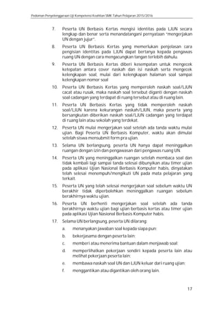 Pedoman Penyelenggaraan Uji Kompetensi Keahlian SMK Tahun Pelajaran 2015/2016
17
7. Peserta UN Berbasis Kertas mengisi identitas pada LJUN secara
lengkap dan benar serta menandatangani pernyataan “mengerjakan
UN dengan jujur”.
8. Peserta UN Berbasis Kertas yang memerlukan penjelasan cara
pengisian identitas pada LJUN dapat bertanya kepada pengawas
ruang UN dengan cara mengacungkan tangan terlebih dahulu.
9. Peserta UN Berbasis Kertas diberi kesempatan untuk mengecek
ketepatan antara cover naskah dan isi naskah serta mengecek
kelengkapan soal, mulai dari kelengkapan halaman soal sampai
kelengkapan nomor soal
10. Peserta UN Berbasis Kertas yang memperoleh naskah soal/LJUN
cacat atau rusak, maka naskah soal tersebut diganti dengan naskah
soal cadangan yang terdapat di ruang tersebut atau di ruang lain.
11. Peserta UN Berbasis Kertas yang tidak memperoleh naskah
soal/LJUN karena kekurangan naskah/LJUN, maka peserta yang
bersangkutan diberikan naskah soal/LJUN cadangan yang terdapat
di ruang lain atau sekolah yang terdekat.
12. Peserta UN mulai mengerjakan soal setelah ada tanda waktu mulai
ujian. Bagi Peserta UN Berbasis Komputer, waktu akan dimulai
setelah siswa mensubmit form pra ujian.
13. Selama UN berlangsung, peserta UN hanya dapat meninggalkan
ruangan dengan izin dan pengawasan dari pengawas ruang UN.
14. Peserta UN yang meninggalkan ruangan setelah membaca soal dan
tidak kembali lagi sampai tanda selesai dibunyikan atau timer ujian
pada aplikasi Ujian Nasional Berbasis Komputer habis, dinyatakan
telah selesai menempuh/mengikuti UN pada mata pelajaran yang
terkait.
15. Peserta UN yang telah selesai mengerjakan soal sebelum waktu UN
berakhir tidak diperbolehkan meninggalkan ruangan sebelum
berakhirnya waktu ujian.
16. Peserta UN berhenti mengerjakan soal setelah ada tanda
berakhirnya waktu ujian bagi ujian berbasis kertas atau timer ujian
pada aplikasi Ujian Nasional Berbasis Komputer habis.
17. Selama UN berlangsung, peserta UN dilarang:
a. menanyakan jawaban soal kepada siapa pun;
b. bekerjasama dengan peserta lain;
c. memberi atau menerima bantuan dalam menjawab soal;
d. memperlihatkan pekerjaan sendiri kepada peserta lain atau
melihat pekerjaan peserta lain;
e. membawa naskah soal UN dan LJUN keluar dari ruang ujian;
f. menggantikan atau digantikan oleh orang lain.
 
